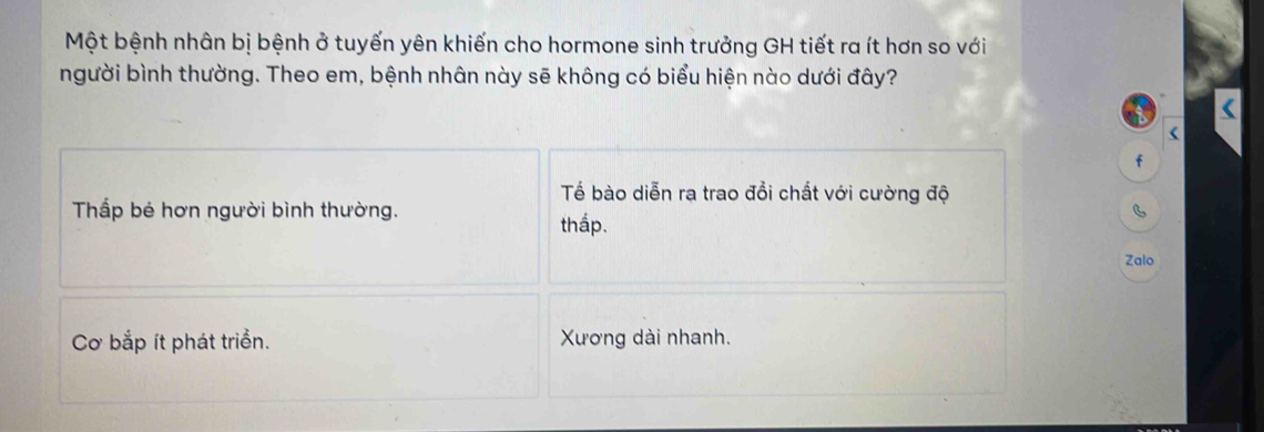 Một bệnh nhân bị bệnh ở tuyến yên khiến cho hormone sinh trưởng GH tiết ra ít hơn so với
người bình thường. Theo em, bệnh nhân này sẽ không có biểu hiện nào dưới đây?
i
f
Tế bào diễn ra trao đồi chất với cường độ
Thấp bé hơn người bình thường. B
thấp.
Zalo
Cơ bắp ít phát triển. Xương dài nhanh.