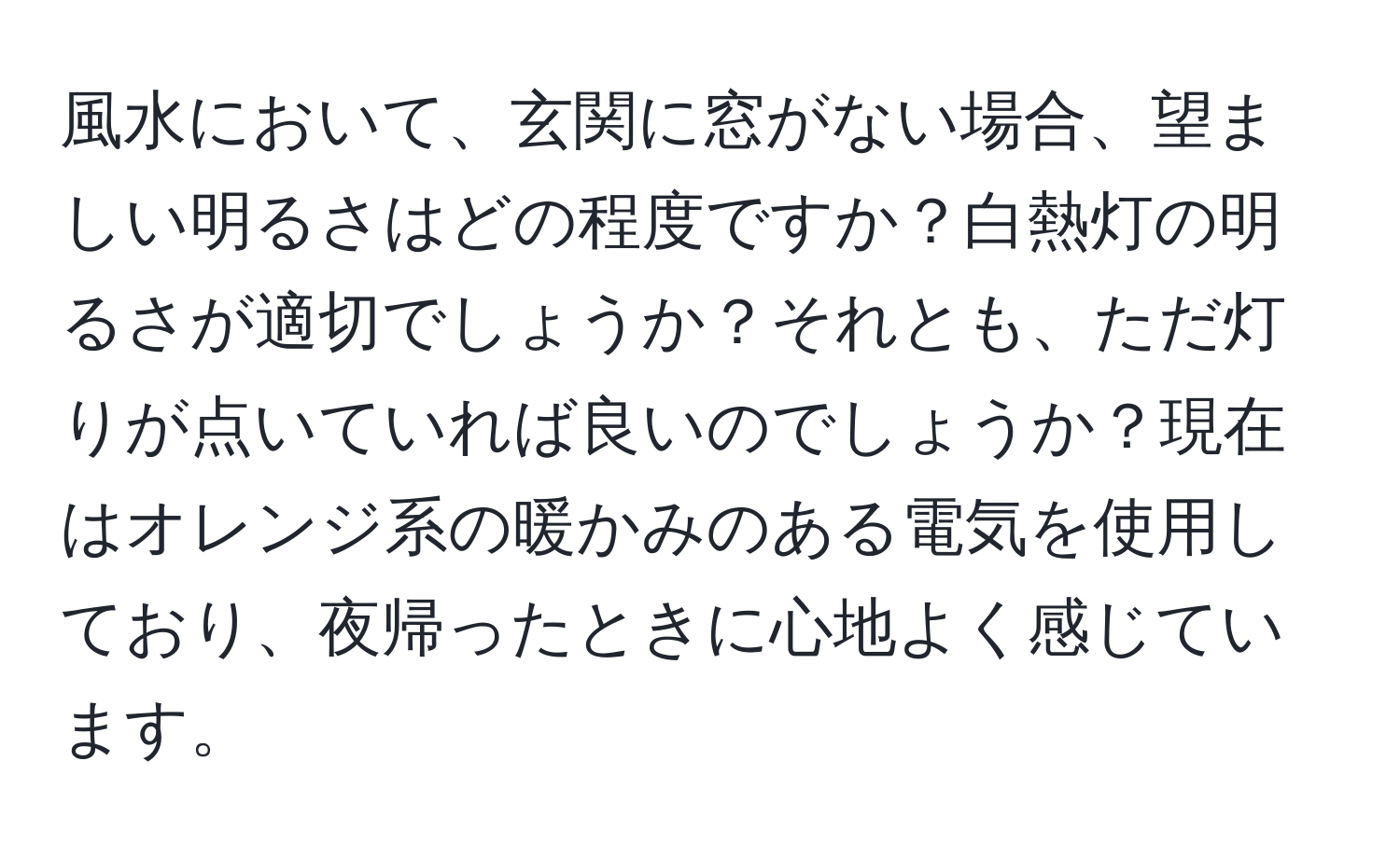 風水において、玄関に窓がない場合、望ましい明るさはどの程度ですか？白熱灯の明るさが適切でしょうか？それとも、ただ灯りが点いていれば良いのでしょうか？現在はオレンジ系の暖かみのある電気を使用しており、夜帰ったときに心地よく感じています。