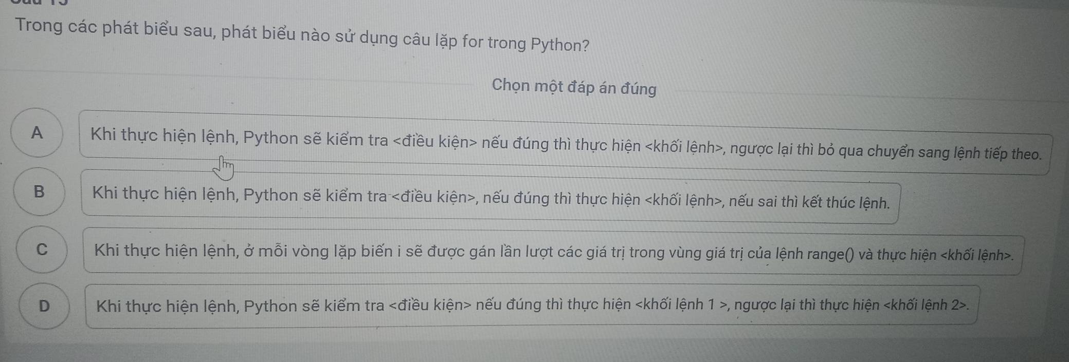 Trong các phát biểu sau, phát biểu nào sử dụng câu lặp for trong Python?
Chọn một đáp án đúng
A Khi thực hiện lệnh, Python sẽ kiểm tra nếu đúng thì thực hiện khối lệnh , ngược lại thì bỏ qua chuyển sang lệnh tiếp theo.
B Khi thực hiện lệnh, Python sẽ kiểm tra , nếu đúng thì thực hiện , nếu sai thì kết thúc lệnh.
C Khi thực hiện lệnh, ở mỗi vòng lặp biến i sẽ được gán lần lượt các giá trị trong vùng giá trị của lệnh range() và thực hiện.
D Khi thực hiện lệnh, Python sẽ kiểm tra nếu đúng thì thực hiện , ngược lại thì thực hiện.