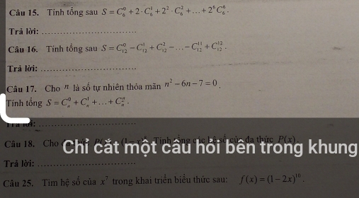 Tinh tổng sau S=C_6^(0+2· C_6^1+2^2)· C_6^(2+...+2^6)C_6^(6. 
Trả lời:_ 
Câu 16. Tính tổng sau S=C_(12)^0-C_(12)^1+C_(12)^2-...-C_(12)^(11)+C_(12)^(12). 
Trả lời:_ 
Câu 17. Cho " là số tự nhiên thỏa mãn n^2)-6n-7=0
Tính tổng S=C_n^(0+C_n^1+...+C_n^n. 
ra li: 
_ 
Câu 18. Cho Chỉ cắt một câu hỏi bên trẻ P(x) g khung 
Trả lời:_ 
Câu 25. Tìm hệ số của x^7) trong khai triển biểu thức sau: f(x)=(1-2x)^10.