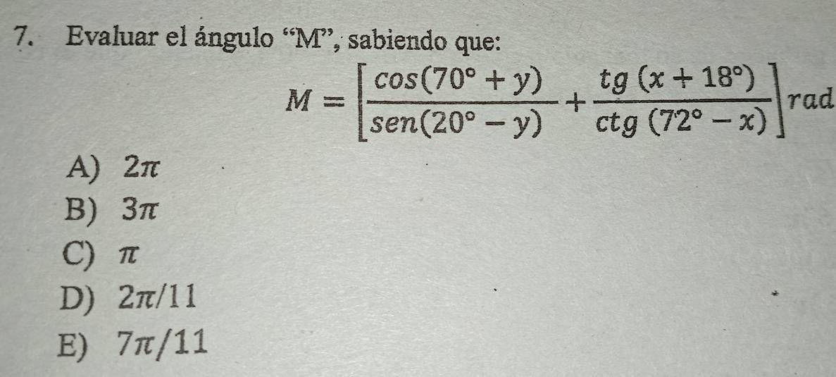 Evaluar el ángulo “ M ”, sabiendo que:
M=[ (cos (70°+y))/sen(20°-y) + (tg(x+18°))/ctg(72°-x) ] rad
A) 2π
B) 3π
C) π
D) 2π/11
E) 7π/11