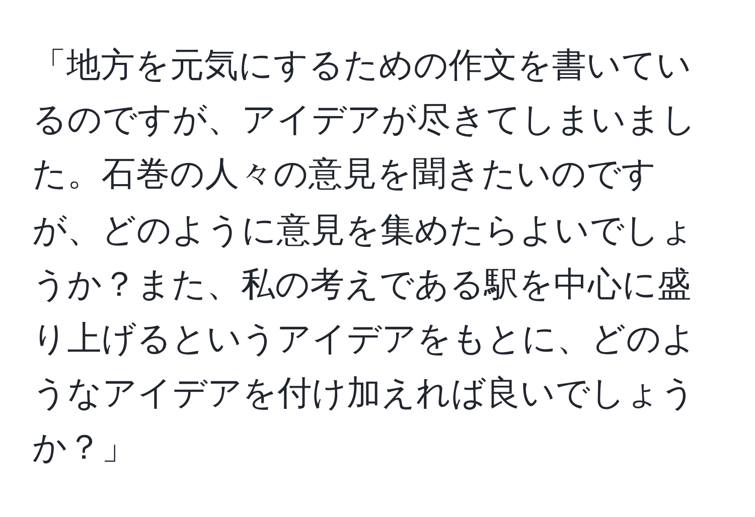 「地方を元気にするための作文を書いているのですが、アイデアが尽きてしまいました。石巻の人々の意見を聞きたいのですが、どのように意見を集めたらよいでしょうか？また、私の考えである駅を中心に盛り上げるというアイデアをもとに、どのようなアイデアを付け加えれば良いでしょうか？」