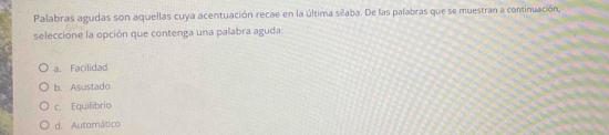 Palabras agudas son aquellas cuya acentuación recae en la última silaba. De las palabras que se muestran a continuación,
seleccione la opción que contenga una palabra aguda:
a. Facilidad
b. Asustado
c. Equilibrio
d. Automático