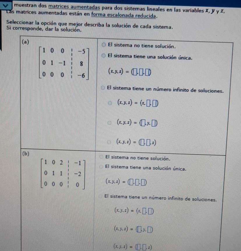 muestran dos matrices aumentadas para dos sistemas lineales en las variables X, y γ z.
Las matrices aumentadas están en forma escalonada reducida.
Seleccionar la opción que mejor describa la solución de cada sistema.
Si corresponde, dar la solución.
(x,y,z)=(□ ,□ ,z)