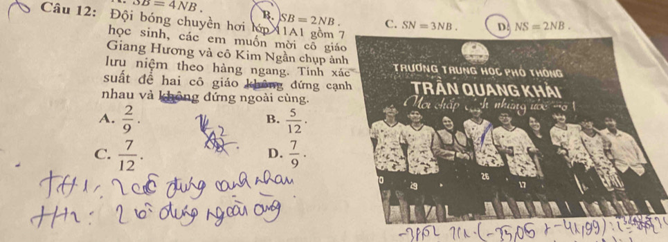 overline SB=4NB. 
B
Câu 12: Đội bóng chuyền hơi lớp SB=2NB.
C. SN=3NB. D NS=2NB. 
học sinh, các em muốn mời cô giá
Giang Hương và cô Kim Ngần chụp ản
lưu niệm theo hàng ngang. Tính xoverline ac
suất để hai cô giáo không đứng cạ
nhau và không đứng ngoài cùng.
A.  2/9 .  5/12 . 
B.
C.  7/12 .  7/9 . 
D.