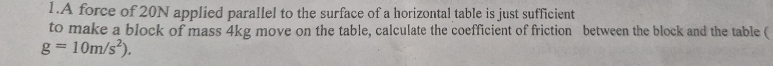 A force of 20N applied parallel to the surface of a horizontal table is just sufficient 
to make a block of mass 4kg move on the table, calculate the coefficient of friction between the block and the table (
g=10m/s^2).