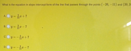 What is the equation in slope-intercept form of the line that passes through the points (-26,-11) and (39,3
A. y= 8/15 x+7
B. y= 9/13 x-7
C. y=- 9/13 x+7
D. y=- 8/13 x-7