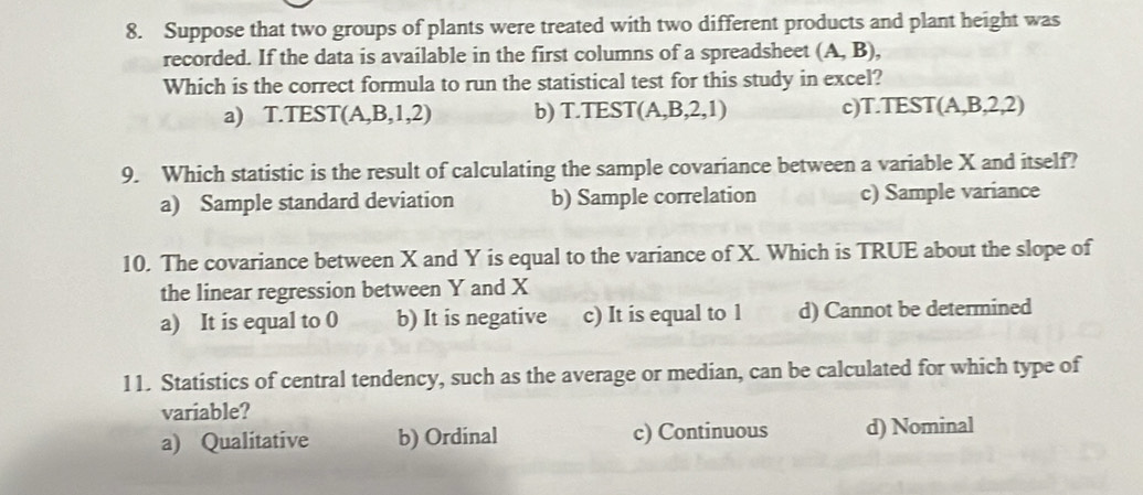 Suppose that two groups of plants were treated with two different products and plant height was
recorded. If the data is available in the first columns of a spreadsheet (A,B), 
Which is the correct formula to run the statistical test for this study in excel?
a) T.TEST (A,B,1,2) b) T.TEST (A,B,2,1) c)T.TEST (A,B,2,2)
9. Which statistic is the result of calculating the sample covariance between a variable X and itself?
a) Sample standard deviation b) Sample correlation c) Sample variance
10. The covariance between X and Y is equal to the variance of X. Which is TRUE about the slope of
the linear regression between Y and X
a) It is equal to 0 b) It is negative c) It is equal to 1 d) Cannot be determined
11. Statistics of central tendency, such as the average or median, can be calculated for which type of
variable?
a) Qualitative b) Ordinal c) Continuous d) Nominal