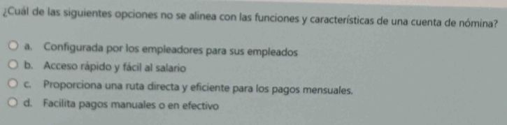 ¿Cuál de las siguientes opciones no se alinea con las funciones y características de una cuenta de nómina?
a. Configurada por los empleadores para sus empleados
b. Acceso rápido y fácil al salario
c. Proporciona una ruta directa y eficiente para los pagos mensuales.
d. Facilita pagos manuales o en efectivo