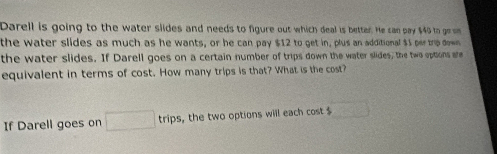 Darell is going to the water slides and needs to figure out which deal is better. He can pay $40 to go wn 
the water slides as much as he wants, or he can pay $12 to get in, plus an additional $1 per trip down 
the water slides. If Darell goes on a certain number of trips down the water slides, the two options are 
equivalent in terms of cost. How many trips is that? What is the cost? 
If Darell goes on □ trips , the two options will each cost $ overline 3