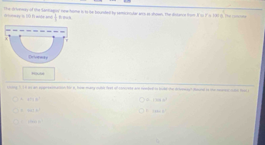 The driveway of the Santiagos' new home is to be bounded by semicircular arcs as shown. The distance from X to Y is 100 ft. The concrete
driveway is 10 ft wide and  1/3  ft thick.
House
Lising 3. [4 as an approximation for πt, how many cubic feet of concrete are needed to build the driveway? (Round to the nearest cubic foot.)
A 471n^2
D 12cos 60°
n 942ft^3
13340°
C 10000ft^3
