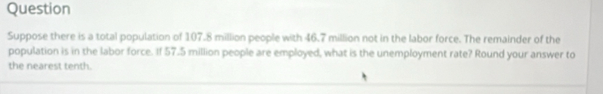 Question 
Suppose there is a total population of 107.8 million people with 46.7 million not in the labor force. The remainder of the 
population is in the labor force. If 57.5 million people are employed, what is the unemployment rate? Round your answer to 
the nearest tenth.