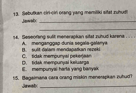 Sebutkan ciri-ciri orang yang memiliki sifat zuhud!
Jawab:_
_
14. Seseorang sulit menerapkan sifat zuhud karena . . . .
A. menganggap dunia segala-galanya
B. sulit dalam mendapatkan rezeki
C. tidak mempunyai pekerjaan
D. tidak mempunyai keluarga
E. mempunyai harta yang banyak
15. Bagaimana cara orang miskin menerapkan zuhud?
Jawab:_