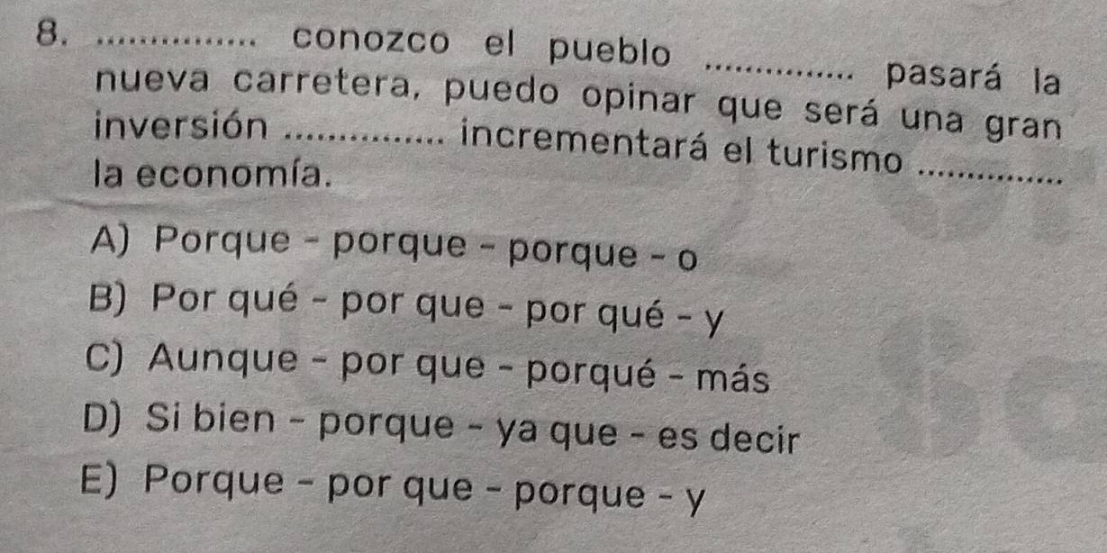 conozco el pueblo
8. __pasará la
a
nueva carretera, puedo opinar que será una gran
inversión * .............. incrementará el turismo
la economía.
_
A) Porque- porque - porque -o
B) Por qué - por que - por qué - y
C) Aunque - por que - porqué - más
D) Si bien - porque - ya que - es decir
E) Porque - por que - porque - y