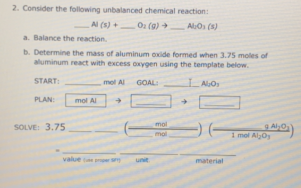 Consider the following unbalanced chemical reaction: 
_ AI(s)+ _  O_2(g)to _ Al_2O_3(s)
a. Balance the reaction. 
b. Determine the mass of aluminum oxide formed when 3.75 moles of 
aluminum react with excess oxygen using the template below. 
START: _mol Al GOAL: _T Al_2O_3
_ 
_ 
PLAN: mol Al 
_ 
_ 
SOLVE： 3.75
mol
_mol__ (frac 9Al_2O_31molAl_2O_3)
_ 
_ 
_= 
value (use proper SFI) unit. material