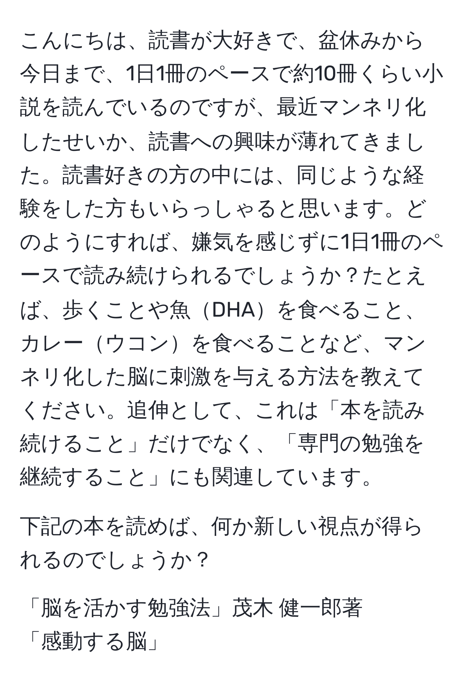 こんにちは、読書が大好きで、盆休みから今日まで、1日1冊のペースで約10冊くらい小説を読んでいるのですが、最近マンネリ化したせいか、読書への興味が薄れてきました。読書好きの方の中には、同じような経験をした方もいらっしゃると思います。どのようにすれば、嫌気を感じずに1日1冊のペースで読み続けられるでしょうか？たとえば、歩くことや魚DHAを食べること、カレーウコンを食べることなど、マンネリ化した脳に刺激を与える方法を教えてください。追伸として、これは「本を読み続けること」だけでなく、「専門の勉強を継続すること」にも関連しています。

下記の本を読めば、何か新しい視点が得られるのでしょうか？

「脳を活かす勉強法」茂木 健一郎著
「感動する脳」