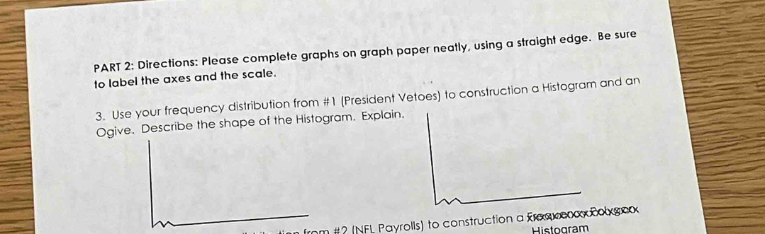 Directions: Please complete graphs on graph paper neatly, using a straight edge. Be sure 
to label the axes and the scale. 
3. Use your frequency distribution from #1 (President Vetoes) to construction a Histogram and an 
Ogive. Describe the shape of the Histogram. Explain. 
frnm #? (NFL Payrolls) to construction a fraακεαx Colxgox 
Histogram