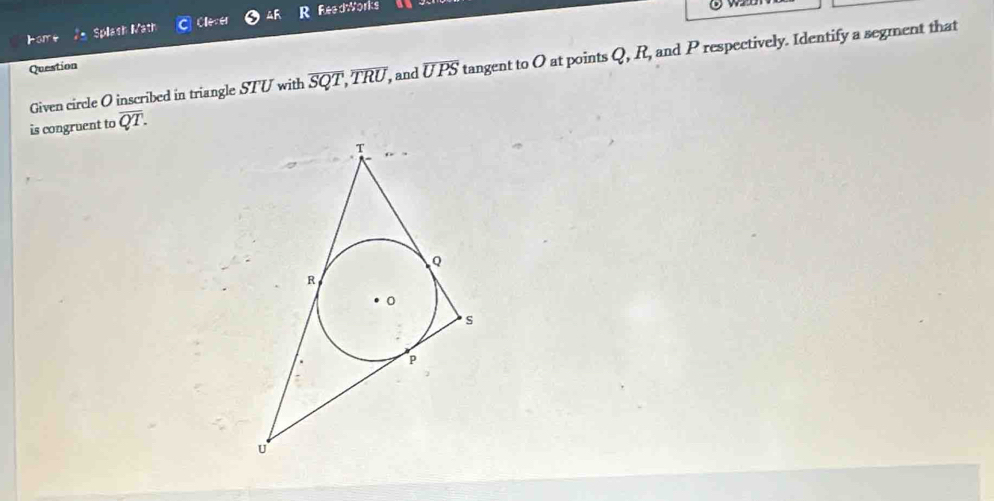 Cleser 4R R ReedWorks 
Given circle O inscribed in triangle STU with overline SQT, overline TRU, , and overline UPS tangent to O at points Q, R, and P respectively. Identify a segment that 
Question 
is congruent to overline QT.