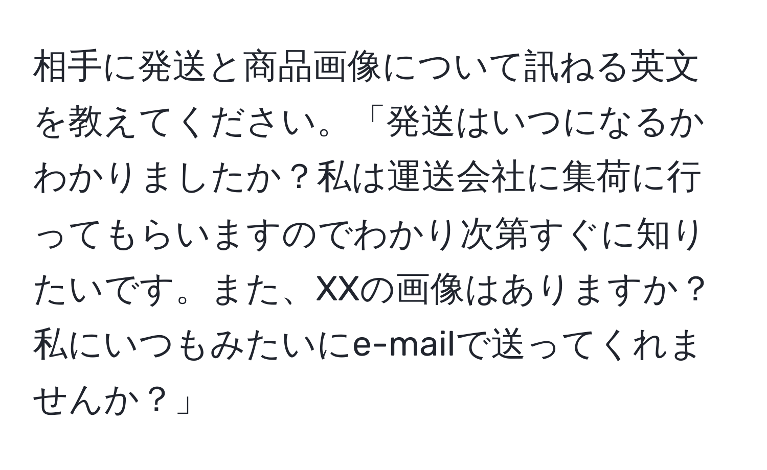 相手に発送と商品画像について訊ねる英文を教えてください。「発送はいつになるかわかりましたか？私は運送会社に集荷に行ってもらいますのでわかり次第すぐに知りたいです。また、XXの画像はありますか？私にいつもみたいにe-mailで送ってくれませんか？」