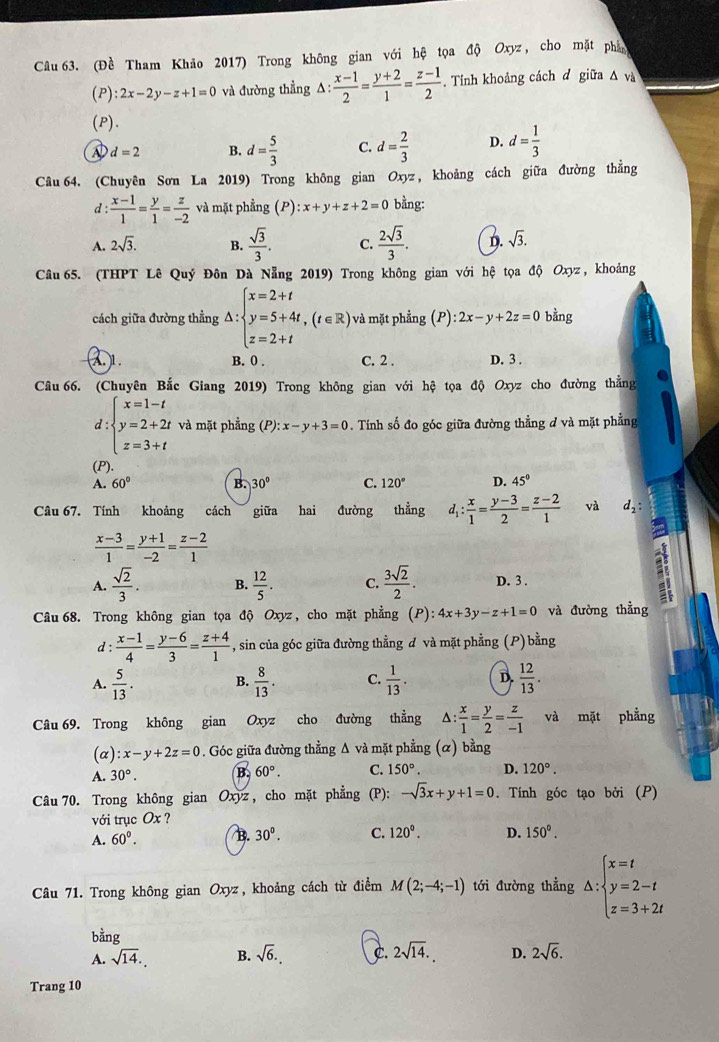 (Đề Tham Khảo 2017) Trong không gian với hệ tọa độ Oxyz, cho mặt phần
(P) :2x-2y-z+1=0 và đường thẳng △ : (x-1)/2 = (y+2)/1 = (z-1)/2 . Tính khoảng cách đ giữa Δ và
(P).
d=2 B. d= 5/3  C. d= 2/3  D. d= 1/3 
Câu 64. (Chuyên Sơn La 2019) Trong không gian Oxyz , khoảng cách giữa đường thẳng
d:  (x-1)/1 = y/1 = z/-2  và mặt phẳng (P) :x+y+z+2=0 bằng:
A. 2sqrt(3). B.  sqrt(3)/3 . C.  2sqrt(3)/3 . D. sqrt(3).
Câu 65. (THPT Lê Quý Đôn Dà Nẵng 2019) Trong không gian với hệ tọa độ Oxyz, khoảng
cách giữa đường thẳng △ :beginarrayl x=2+t y=5+4t,(t∈ R z=2+tendarray. ) và mặt phẳng (P):2x-y+2z=0 bằng
1. B. 0 . C. 2 . D. 3 .
Câu 66. (Chuyên Bắc Giang 2019) Trong không gian với hệ tọa độ Oxyz cho đường thẳng
d:beginarrayl x=1-t y=2+2t z=3+tendarray. và mặt phẳng (P): x-y+3=0. Tính số đo góc giữa đường thẳng ở và mặt phẳng
(P)
A. 60° B. 30° C. 120° D. 45°
Câu 67. Tính khoảng cách giữa hai đường thẳng d_1: x/1 = (y-3)/2 = (z-2)/1  và d_2:
 (x-3)/1 = (y+1)/-2 = (z-2)/1 
A.  sqrt(2)/3 . B.  12/5 . C.  3sqrt(2)/2 . D. 3 .
Câu68. Trong không gian tọa độ Oxyz , cho mặt phẳng (P) 4x+3y-z+1=0 và đường thẳng
d :  (x-1)/4 = (y-6)/3 = (z+4)/1  , sin của góc giữa đường thằng đ và mặt phẳng (P) bằng
A.  5/13 . B.  8/13 . C.  1/13 . D.  12/13 .
Câu 69. Trong không gian Oxyz cho đường thẳng^(frac x)1= y/2 = z/-1  và mặt phẳng
(a) :x-y+2z=0. Góc giữa đường thẳng Δ và mặt phẳng (α) bằng
A. 30°. B. 60°. C. 150°. D. 120°.
Câu 70. Trong không gian Oxyz , cho mặt phẳng (P): -sqrt(3)x+y+1=0. Tính góc tạo bởi (P)
với trục Ox ?
A. 60°. B. 30^0. C. 120^0. D. 150°.
Câu 71. Trong không gian Oxyz, khoảng cách từ điểm M(2;-4;-1) tới đường thẳng △ :beginarrayl x=t y=2-t z=3+2tendarray.
bằng
A. sqrt(14). B. sqrt(6). C. 2sqrt(14). D. 2sqrt(6).
Trang 10