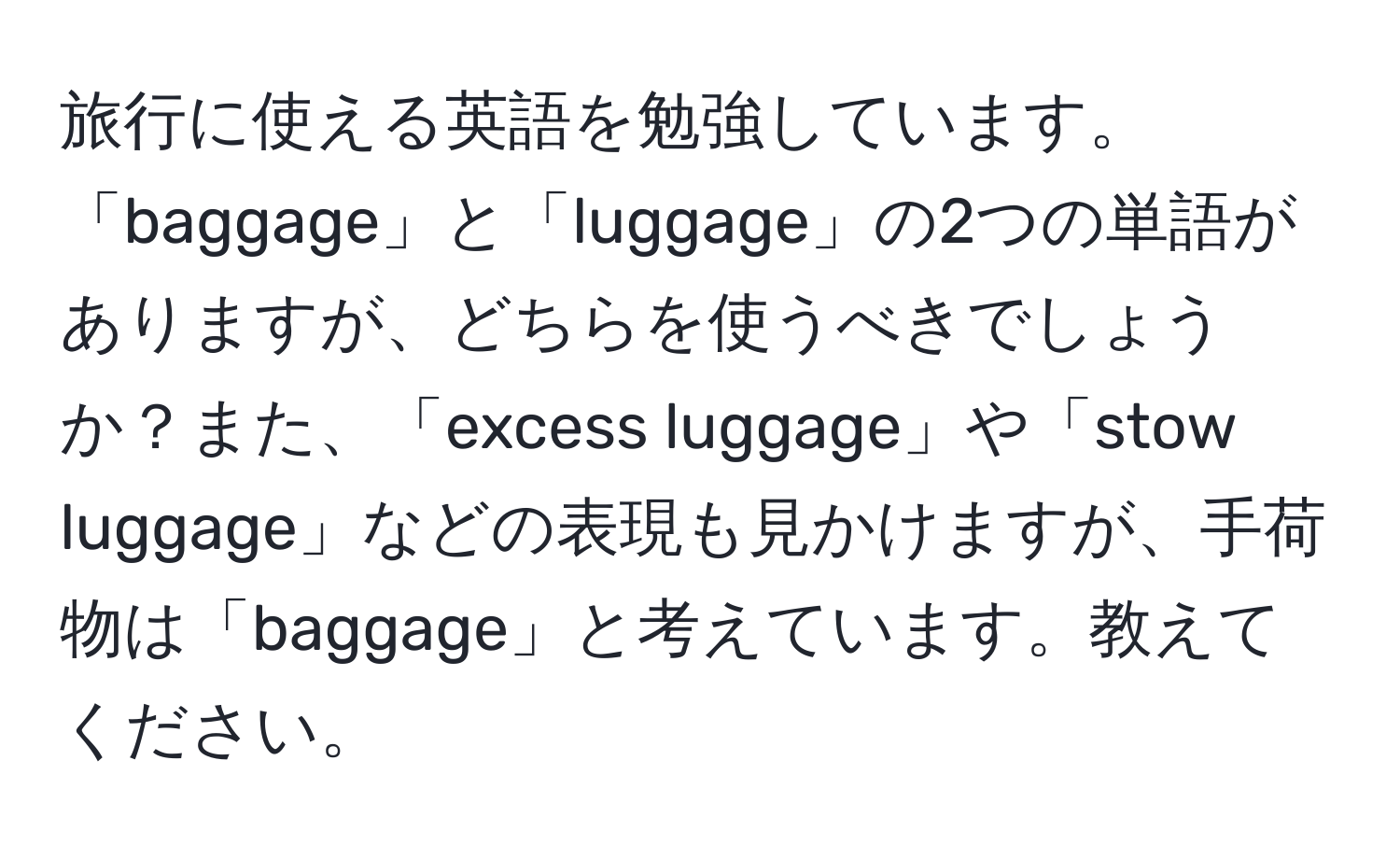 旅行に使える英語を勉強しています。「baggage」と「luggage」の2つの単語がありますが、どちらを使うべきでしょうか？また、「excess luggage」や「stow luggage」などの表現も見かけますが、手荷物は「baggage」と考えています。教えてください。