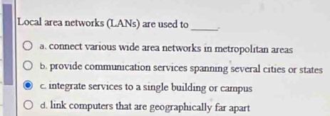 Local area networks (LANs) are used to_ :
a. connect various wide area networks in metropolitan areas
b. provide communication services spanning several cities or states
c. integrate services to a single building or campus
d. link computers that are geographically far apart