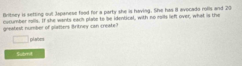 Britney is setting out Japanese food for a party she is having. She has 8 avocado rolls and 20
cucumber rolls. If she wants each plate to be identical, with no rolls left over, what is the 
greatest number of platters Britney can create? 
□ plates 
Submit
