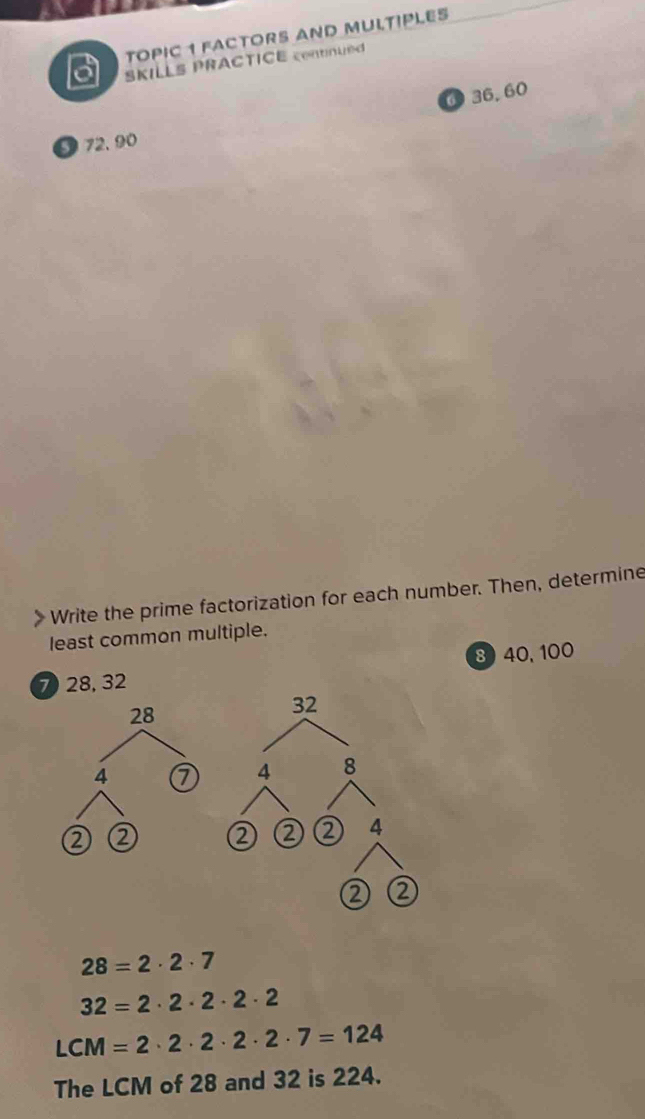 TOPIC 1 FACTORS AND MULTIPLES 
a SKILLS PRACTICE contnued 
④ 36. 60
a 72. 90
Write the prime factorization for each number. Then, determine 
least common multiple. 
8 40, 100
7 28, 32
32
4 8
② ② ② 2 2 4
②
28=2· 2· 7
32=2· 2· 2· 2· 2
LCM=2· 2· 2· 2· 2· 7=124
The LCM of 28 and 32 is 224.