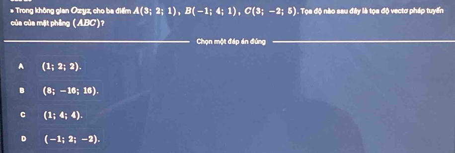 Trong không gian Ozyz, cho ba điểm A(3;2;1), B(-1;4;1), C(3;-2;5) 1. Tọa độ nào sau đây là tọa độ vectơ pháp tuyến
của của mặt phầng (ABC)?
_
Chọn một đáp án đúng
_
A (1;2;2).
B (8;-16;16).
C (1;4;4).
D (-1;2;-2).