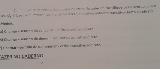 Retire os verbos destacados no exercício anterior, classifique-os de acordo com o 
seu significado em: intransitivo, transitivo direto, transitivo indireto, transitivo direto e indireto. 
Modelo: 
a) Chamar - sentido de convocar - verbo transitivo direto 
b) Chamar - sentido de denominar - verbo transitivo direto 
c) Chamar - sentido de denominar - verbo transitivo indireto 
FAZER NO CADERNO