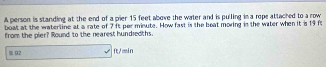 A person is standing at the end of a pier 15 feet above the water and is pulling in a rope attached to a row 
boat at the waterline at a rate of 7 ft per minute. How fast is the boat moving in the water when it is 19 ft
from the pier? Round to the nearest hundredths.
8.92 □ ft/ min