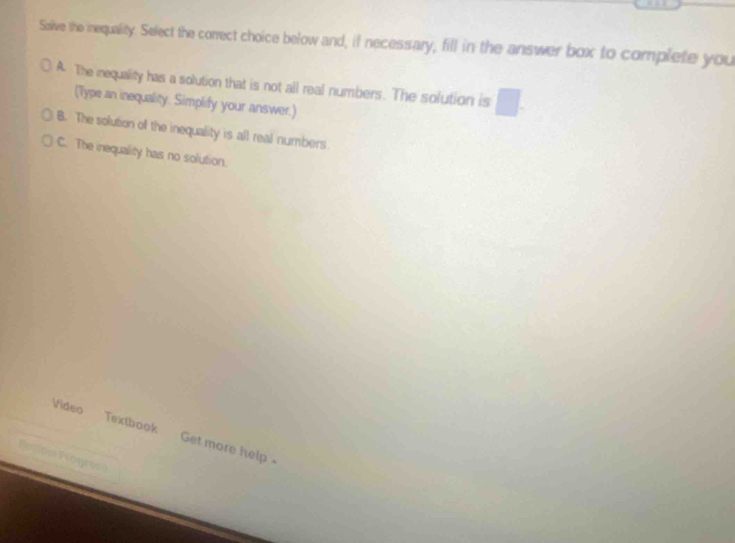 Solve the inequality. Select the correct choice below and, if necessary, fill in the answer box to complete you
A. The inequality has a solution that is not all real numbers. The solution is □ . 
(Type an inequality. Simplify your answer.)
B. The solution off the inequality is all real numbers.
C. The inequality has no solution.
Video Textbook Get more help
=== Fogr=