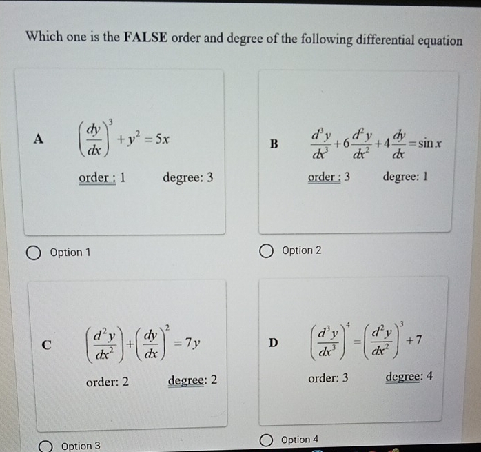 Which one is the FALSE order and degree of the following differential equation
A ( dy/dx )^3+y^2=5x
B  d^3y/dx^3 +6 d^2y/dx^2 +4 dy/dx =sin x
order : 1 degree: 3 order : 3 degree: 1
Option 1 Option 2
C ( d^2y/dx^2 )+( dy/dx )^2=7y D ( d^3y/dx^3 )^4=( d^2y/dx^2 )^3+7
order: 2 degree: 2 order: 3 degree: 4
Option 3 Option 4