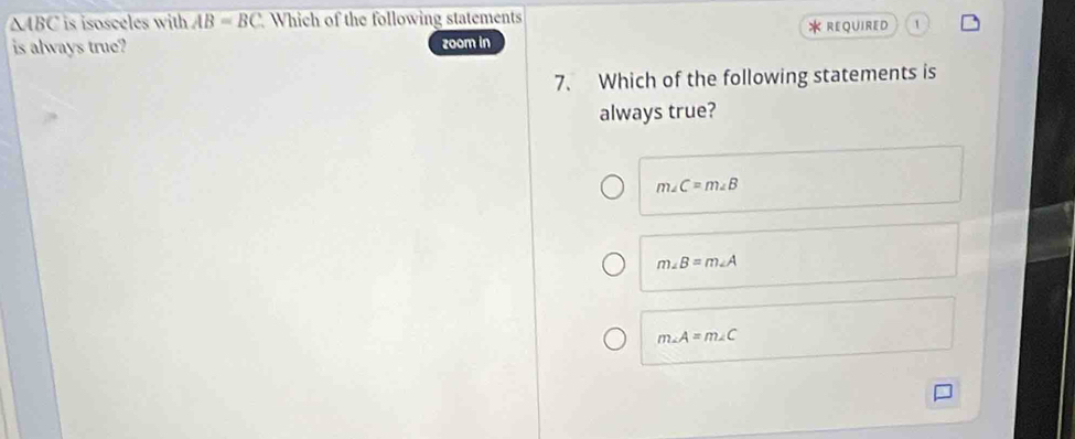 ABC is isosceles with AB=BC Which of the following statements
is always true? zoom in * REQUIRED 1
7. Which of the following statements is
always true?
m∠ C=m∠ B
m∠ B=m∠ A
m∠ A=m∠ C