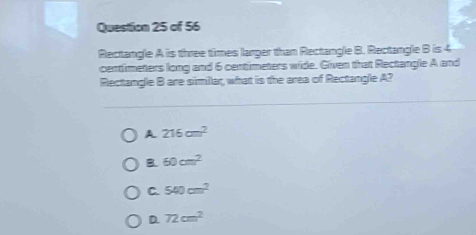 Rectangle A is three times larger than Rectangle B. Rectangle B is 4
centimeters long and 6 centimeters wide. Given that Rectangle A and
Rectangle B are simillar, what is the area of Rectangle A2
A 216cm^2
B. 60cm^2
C. 540cm^2
D. 72cm^2