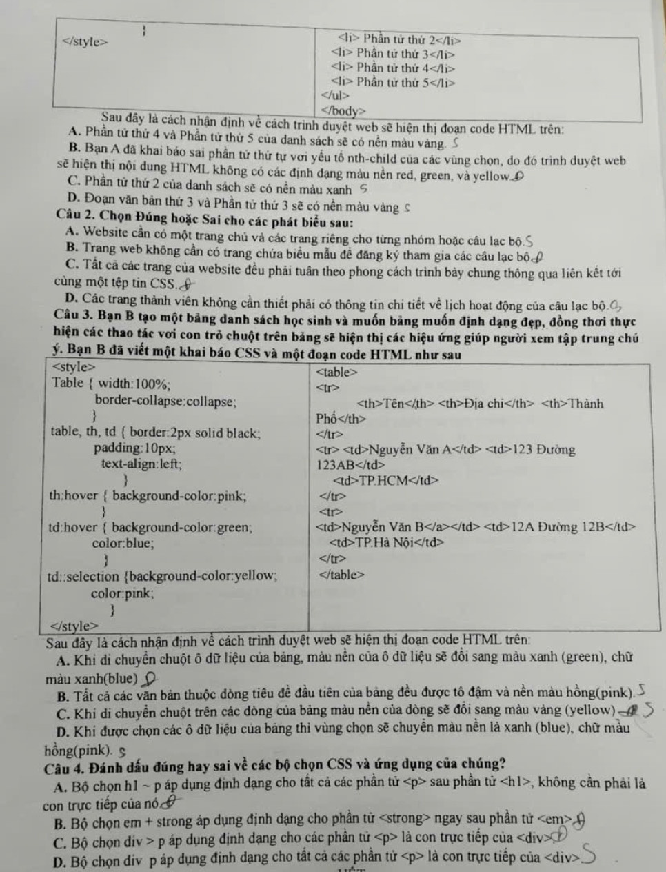 |i> Phần tử thứ 2</1i>
∠ li> Phần tứ thứ 3
Phần tử thứ 4
i> Phần tử thứ 5</1i>
u

Sau đây là cách nhận định về cách trình duyệt web sẽ hiện thị đoạn code HTML trên:
A. Phần tử thứ 4 và Phần tử thứ 5 của danh sách sẽ có nền màu vàng
B. Bạn A đã khai báo sai phần tử thứ tự với yếu tố nth-child của các vùng chọn, do đó trình duyệt web
sẽ hiện thị nội dung HTML không có các định dạng màu nền red, green, và yellow D
C. Phần tử thứ 2 của danh sách sẽ có nền màu xanh 5
D. Đoạn văn bản thứ 3 và Phần tử thứ 3 sẽ có nền màu vàng C
Câu 2. Chọn Đúng hoặc Sai cho các phát biểu sau:
A. Website cần có một trang chủ và các trang riêng cho từng nhóm hoặc câu lạc bộ.
B. Trang web không cần có trang chứa biểu mẫu đề đăng ký tham gia các câu lạc bộ.
C. Tất cả các trang của website đều phải tuần theo phong cách trình bảy chung thông qua liên kết tới
cùng một tệp tin CSS.
D. Các trang thành viên không cần thiết phải có thông tin chi tiết về lịch hoạt động của câu lạc bộ O
Câu 3. Bạn B tạo một bảng danh sách học sinh và muốn bãng muốn định dạng đẹp, đồng thơi thực
hiện các thao tác vơi con trò chuột trên bảng sẽ hiện thị các hiệu ứng giúp người xem tập trung chú
Sau đây
A. Khi di chuyển chuột ô dữ liệu của bảng, màu nền của ô dữ liệu sẽ đổi sang màu xanh (green), chữ
màu xanh(blue)
B. Tất cả các văn bản thuộc dòng tiêu đề đầu tiên của bảng đều được tô đậm và nền màu hồng(pink).
C. Khi di chuyển chuột trên các dòng của bảng màu nền của đòng sẽ đổi sang màu vàng (yellow)
D. Khi được chọn các ô dữ liệu của bảng thỉ vùng chọn sẽ chuyển màu nền là xanh (blue), chữ màu
hồng(pink). S
Câu 4. Đánh dấu đúng hay sai về các bộ chọn CSS và ứng dụng của chúng?
A. Bộ chọn h1 ~ p áp dụng định dạng cho tất cả các phần tử sau phần tử , không cần phải là
con trực tiếp của nó
B. Bộ chọn em + strong áp dụng định dạng cho phần tử ngay sau phần tử
C. Bộ chọn div > p áp dụng định dạng cho các phần tử là con trực tiếp của là con trực tiếp của