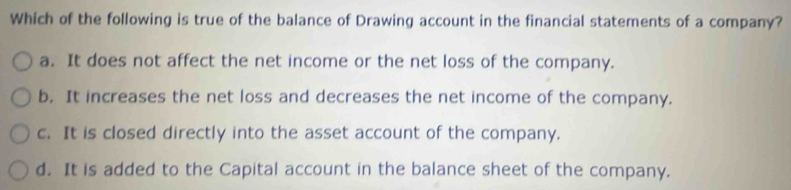 Which of the following is true of the balance of Drawing account in the financial statements of a company?
a. It does not affect the net income or the net loss of the company.
b. It increases the net loss and decreases the net income of the company.
c. It is closed directly into the asset account of the company.
d. It is added to the Capital account in the balance sheet of the company.