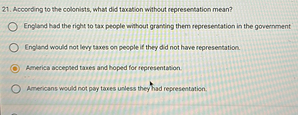 According to the colonists, what did taxation without representation mean?
England had the right to tax people without granting them representation in the government
England would not levy taxes on people if they did not have representation.
America accepted taxes and hoped for representation.
Americans would not pay taxes unless they had representation.