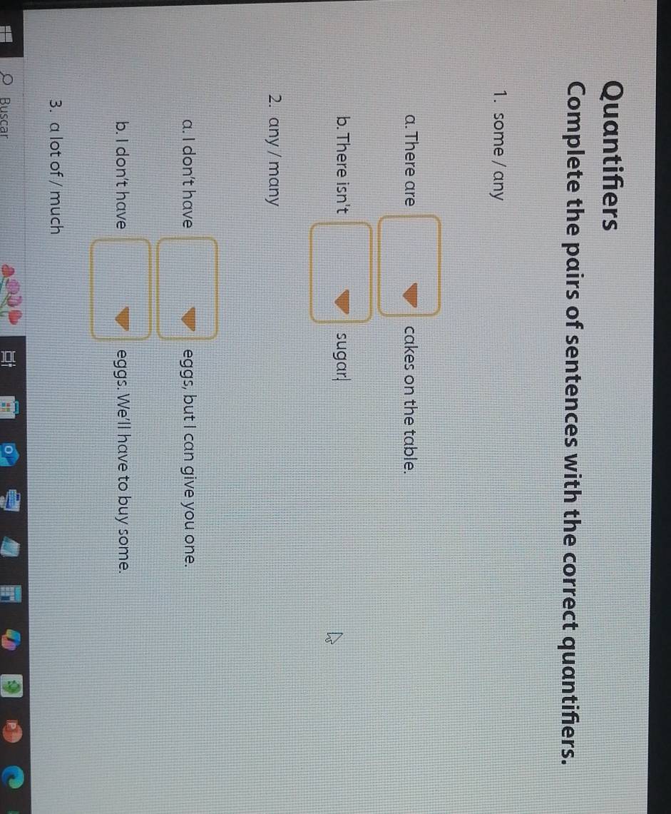 Quantifers
Complete the pairs of sentences with the correct quantifiers.
1. some / any
a. There are cakes on the table.
b. There isn't sugar.
2. any / many
a. I don't have eggs, but I can give you one.
b. I don't have eggs. We'll have to buy some.
3. a lot of / much
Buscar