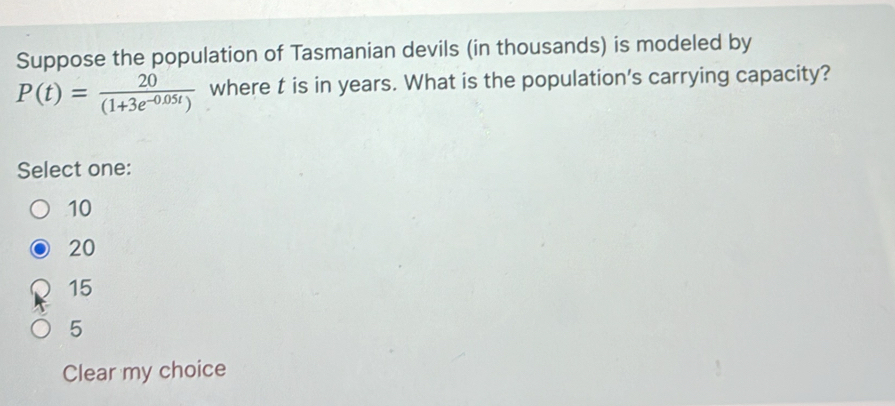 Suppose the population of Tasmanian devils (in thousands) is modeled by
P(t)= 20/(1+3e^(-0.05t))  where t is in years. What is the population's carrying capacity?
Select one:
10
20
15
5
Clear my choice