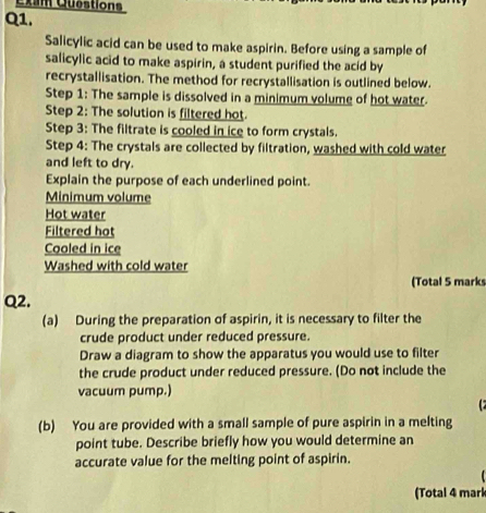 Cxam Questions 
Q1. 
Salicylic acid can be used to make aspirin. Before using a sample of 
salicylic acid to make aspirin, a student purified the acid by 
recrystallisation. The method for recrystallisation is outlined below. 
Step 1 : The sample is dissolved in a minimum volume of hot water. 
Step 2 : The solution is filtered hot. 
Step 3: The filtrate is cooled in ice to form crystals. 
Step 4 : The crystals are collected by filtration, washed with cold water 
and left to dry. 
Explain the purpose of each underlined point. 
Minimum volume 
Hot water 
Filtered hot 
Cooled in ice 
Washed with cold water 
(Total 5 marks 
Q2. 
(a) During the preparation of aspirin, it is necessary to filter the 
crude product under reduced pressure. 
Draw a diagram to show the apparatus you would use to filter 
the crude product under reduced pressure. (Do not include the 
vacuum pump.) 

(b) You are provided with a small sample of pure aspirin in a melting 
point tube. Describe briefly how you would determine an 
accurate value for the melting point of aspirin. 
(Total 4 mark