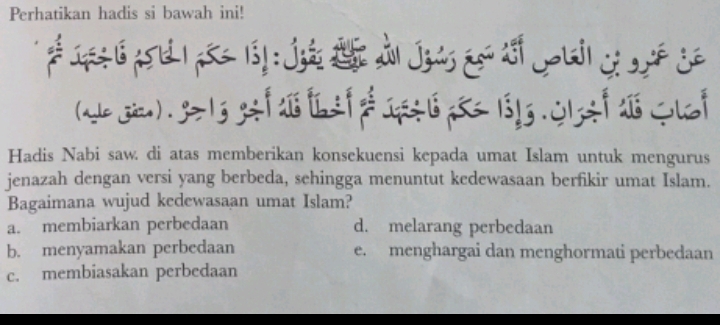 Perhatikan hadis si bawah ini!

C !
' 
 
Hadis Nabi saw. di atas memberikan konsekuensi kepada umat Islam untuk mengurus
jenazah dengan versi yang berbeda, sehingga menuntut kedewasaan berfikir umat Islam.
Bagaimana wujud kedewasaan umat Islam?
a. membiarkan perbedaan d. melarang perbedaan
b. menyamakan perbedaan e. menghargai dan menghormati perbedaan
c. membiasakan perbedaan