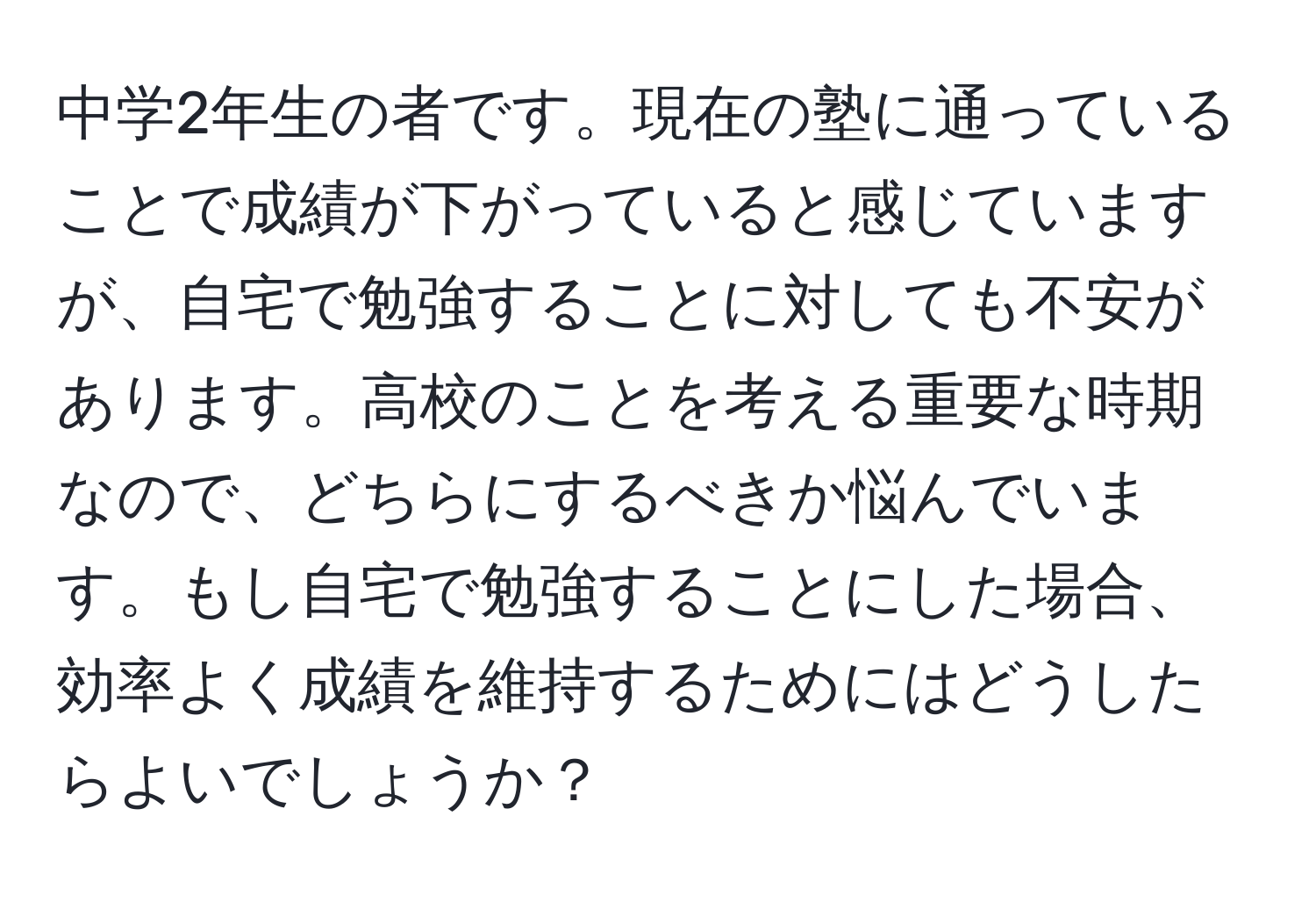 中学2年生の者です。現在の塾に通っていることで成績が下がっていると感じていますが、自宅で勉強することに対しても不安があります。高校のことを考える重要な時期なので、どちらにするべきか悩んでいます。もし自宅で勉強することにした場合、効率よく成績を維持するためにはどうしたらよいでしょうか？