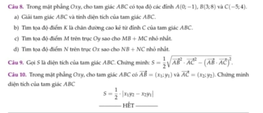 Trong mặt phẳng Oxy, cho tam giác ABC có tọa độ các đỉnh A(0;-1), B(3;8) và C(-5;4). 
a) Giải tam giác ABC và tính diện tích của tam giác ABC. 
b) Tìm tọa độ điểm K là chăn đường cao kẻ từ đỉnh C của tam giác ABC. 
c) Tìm tọa độ điểm M trên trục Oy sao cho MB+MC nhỏ nhất. 
d) Tìm tọa độ điểm N trên trục Ox sao cho NB+NC nhỏ nhất. 
Câu 9. Gọi S là diện tích của tam giác ABC. Chứng minh: S= 1/2 sqrt (vector AB)^2· vector (AC)^2-(vector AB· vector AC)^2. 
Câu 10. Trong mặt phẳng Oxy, cho tam giác ABC có vector AB=(x_1;y_1) và vector AC=(x_2;y_2). Chứng minh 
diện tích của tam giác ABC
S= 1/2 · |x_1y_2-x_2y_1|
_hết_