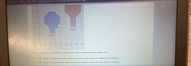 Andormations and Congruence: Mast
A. Slupe 1 is congruent to shape 2, which can be shown using a sequence of diations and translations.
B. Shape 1 in not comgruent to shape 2 because the shapes do not have the same absolute coordinates.