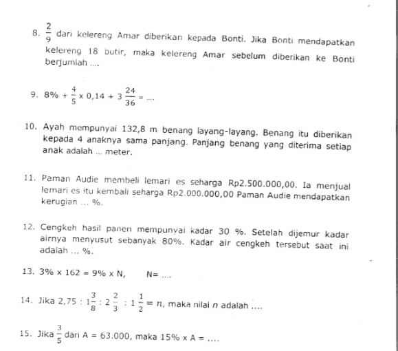  2/9  dari kelereng Amar diberikan kepada Bonti. Jika Bonti mendapatkan 
kelereng 18 butir, maka kelereng Amar sebelum diberikan ke Bonti 
berjumiah .... 
9. 8% + 4/5 * 0,14+3 24/36 =... 
10. Ayah mempunyai 132,8 m benang layang-layang. Benang itu diberikan 
kepada 4 anaknya sama panjang. Panjang benang yang diterima setiap 
anak adalah ... meter. 
11. Paman Audie membeli lemari es seharga Rp2.500.000,00. Ia menjual 
lemari es itu kembali seharga Rp2.000.000,00 Paman Audie mendapatkan 
kerugian ... %. 
12. Cengkeh hasil panen mempunyai kadar 30 %. Setelah dijemur kadar 
airnya menyusut sebanyak 80%. Kadar air cengkeh tersebut saat ini 
adalah ... %. 
13. 3% * 162=9% * N, N=... 
14. Jika 2,75:1 3/8 :2 2/3 :1 1/2 =n , maka nilai n adalah .... 
15. Jika  3/5  dari A=63.000 , maka 15% * A= _  ·s ·