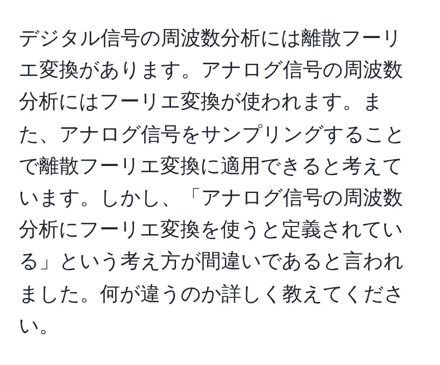 デジタル信号の周波数分析には離散フーリエ変換があります。アナログ信号の周波数分析にはフーリエ変換が使われます。また、アナログ信号をサンプリングすることで離散フーリエ変換に適用できると考えています。しかし、「アナログ信号の周波数分析にフーリエ変換を使うと定義されている」という考え方が間違いであると言われました。何が違うのか詳しく教えてください。