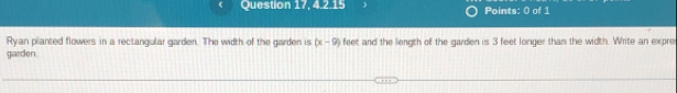 Question 17, 4.2.15 Points: 0 of 1 
Ryan planted flowers in a rectangular garden. The width of the garden is (x-9) feet and the length of the garden is 3 feet longer than the width. Write an expre 
garden