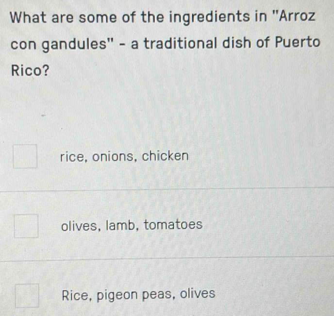 What are some of the ingredients in ''Arroz
con gandules'' - a traditional dish of Puerto
Rico?
rice, onions, chicken
olives, lamb, tomatoes
Rice, pigeon peas, olives