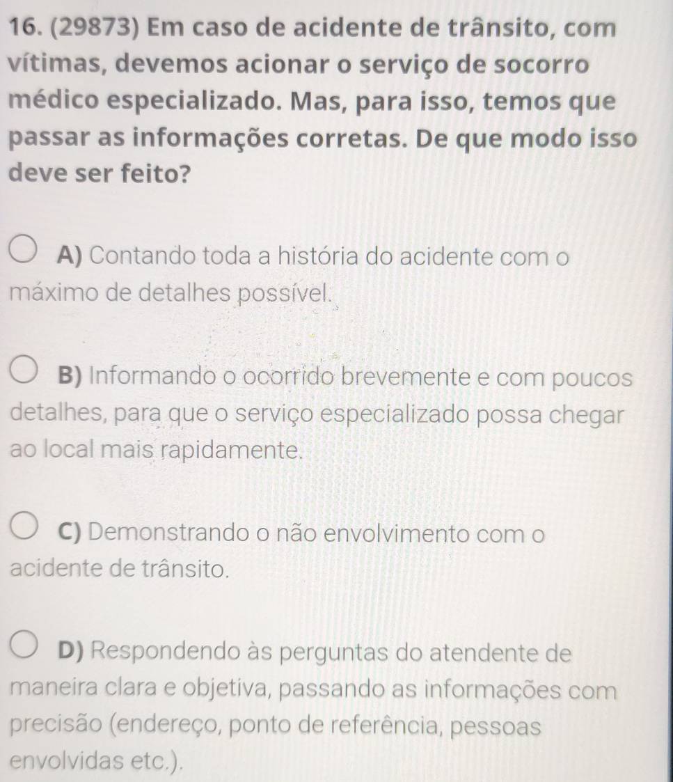 (29873) Em caso de acidente de trânsito, com
vítimas, devemos acionar o serviço de socorro
médico especializado. Mas, para isso, temos que
passar as informações corretas. De que modo isso
deve ser feito?
A) Contando toda a história do acidente com o
máximo de detalhes possível.
B) Informando o ocorrido brevemente e com poucos
detalhes, para que o serviço especializado possa chegar
ao local mais rapidamente.
C) Demonstrando o não envolvimento com o
acidente de trânsito.
D) Respondendo às perguntas do atendente de
maneira clara e objetiva, passando as informações com
precisão (endereço, ponto de referência, pessoas
envolvidas etc.).